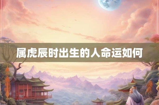 属虎辰时出生的人命运如何 属虎辰时出生的人命运如何