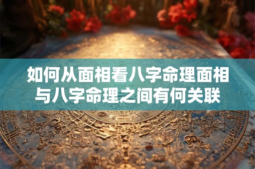 如何从面相看八字命理面相与八字命理之间有何关联