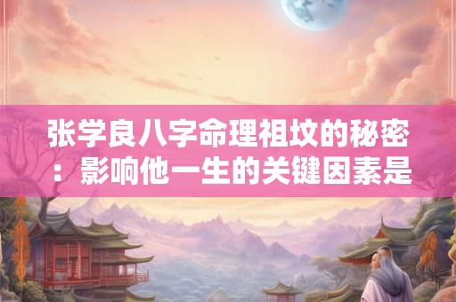 张学良八字命理祖坟的秘密：影响他一生的关键因素是什么