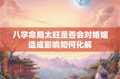 八字命局太旺是否会对婚姻造成影响如何化解