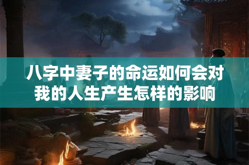 八字中妻子的命运如何会对我的人生产生怎样的影响
