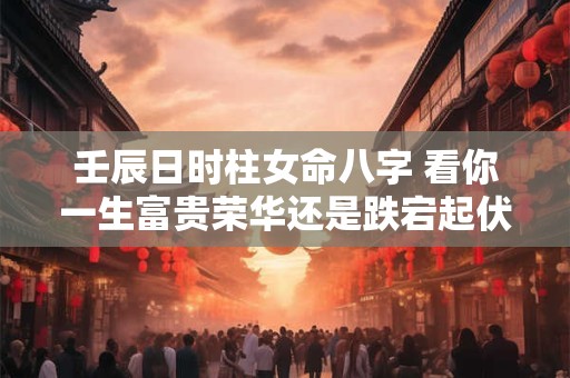 壬辰日时柱女命八字 看你一生富贵荣华还是跌宕起伏