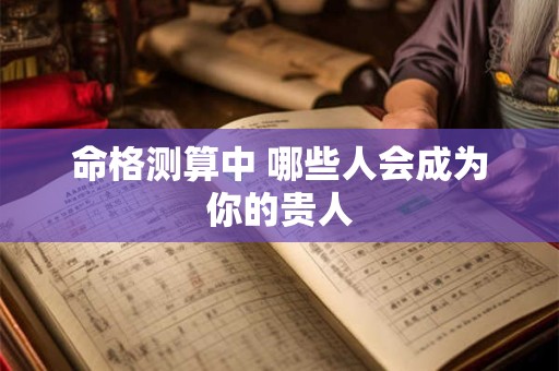 命格测算中 哪些人会成为你的贵人