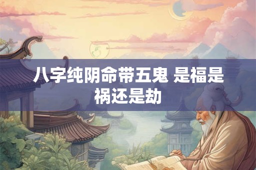 八字纯阴命带五鬼 是福是祸还是劫 八字纯阴命带五鬼 是福是祸还是劫