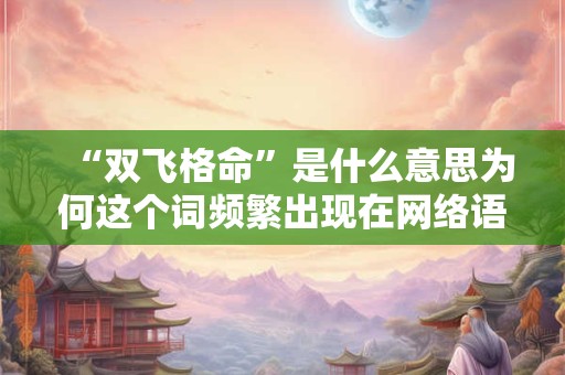 “双飞格命”是什么意思为何这个词频繁出现在网络语境中