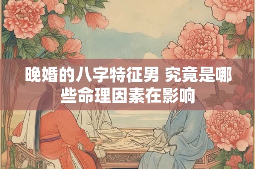 晚婚的八字特征男 究竟是哪些命理因素在影响