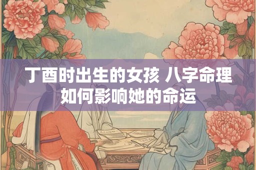 丁酉时出生的女孩 八字命理如何影响她的命运