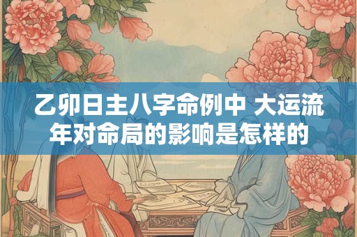 乙卯日主八字命例中 大运流年对命局的影响是怎样的