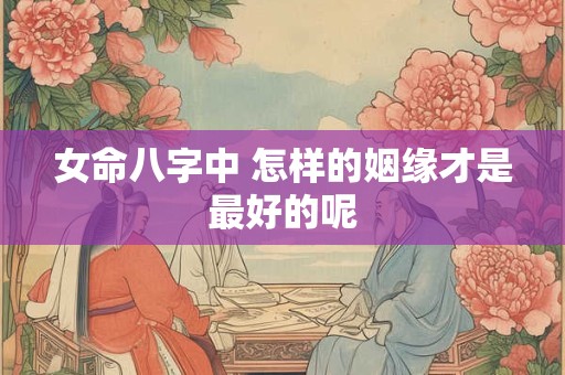 女命八字中 怎样的姻缘才是最好的呢