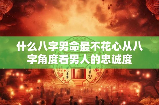 什么八字男命最不花心从八字角度看男人的忠诚度