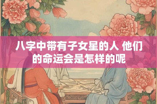 八字中带有子女星的人 他们的命运会是怎样的呢