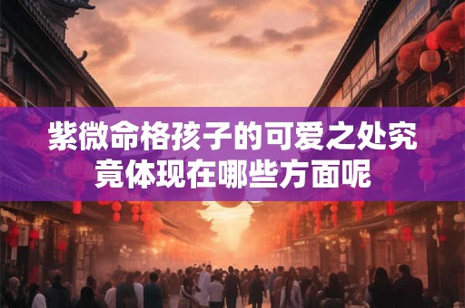 紫微命格孩子的可爱之处究竟体现在哪些方面呢