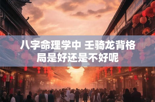 八字命理学中 壬骑龙背格局是好还是不好呢