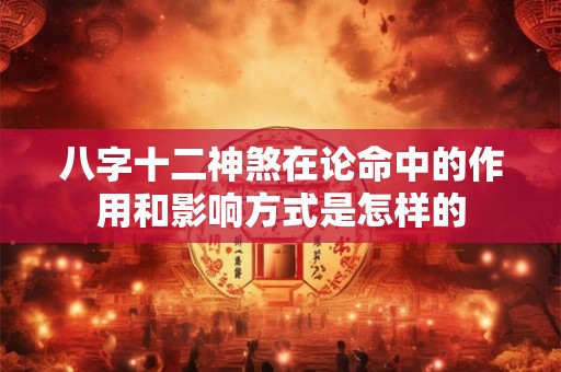 八字十二神煞在论命中的作用和影响方式是怎样的