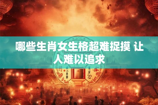 哪些生肖女生格超难捉摸 让人难以追求