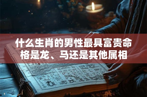 什么生肖的男性最具富贵命格是龙、马还是其他属相