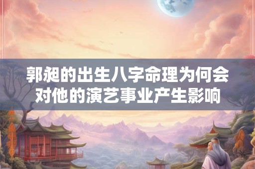 郭昶的出生八字命理为何会对他的演艺事业产生影响