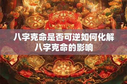 八字克命是否可逆如何化解八字克命的影响