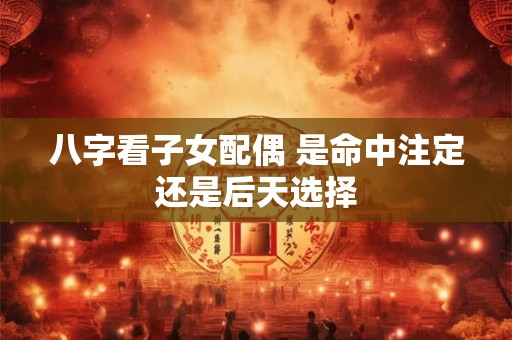 八字看子女配偶 是命中注定还是后天选择