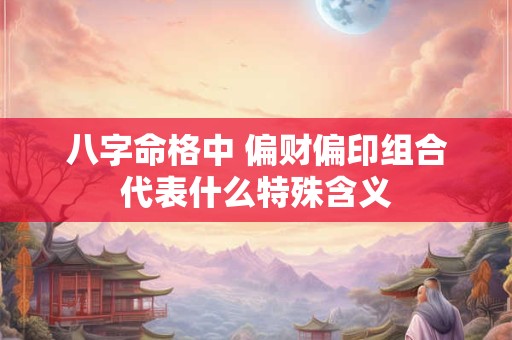 八字命格中 偏财偏印组合代表什么特殊含义 八字命格中 偏财偏印组合代表什么特殊含义