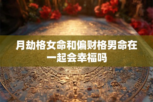 月劫格女命和偏财格男命在一起会幸福吗