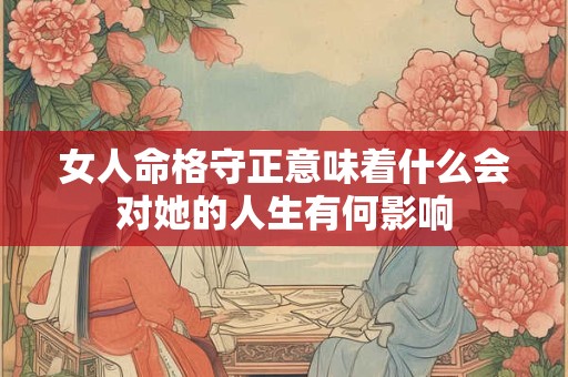 女人命格守正意味着什么会对她的人生有何影响