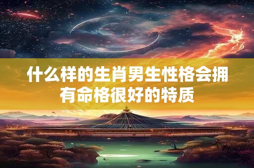 什么样的生肖男生性格会拥有命格很好的特质