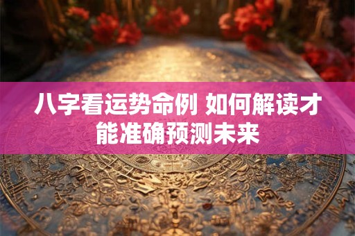 八字看运势命例 如何解读才能准确预测未来