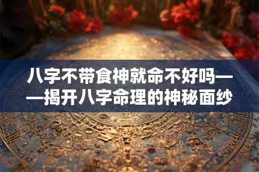 八字不带食神就命不好吗——揭开八字命理的神秘面纱