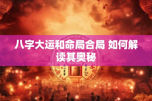 八字大运和命局合局 如何解读其奥秘