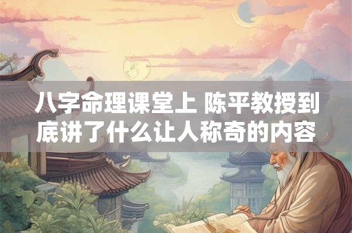 八字命理课堂上 陈平教授到底讲了什么让人称奇的内容