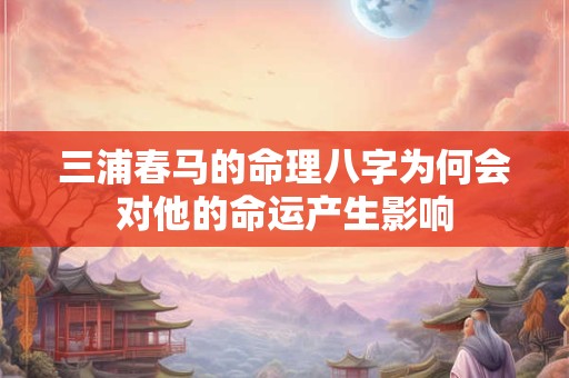 三浦春马的命理八字为何会对他的命运产生影响