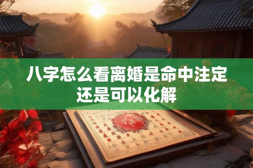 八字怎么看离婚是命中注定还是可以化解
