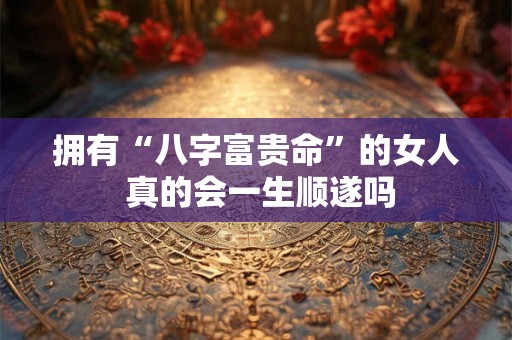 拥有“八字富贵命”的女人 真的会一生顺遂吗