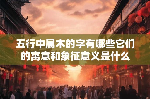 五行中属木的字有哪些它们的寓意和象征意义是什么