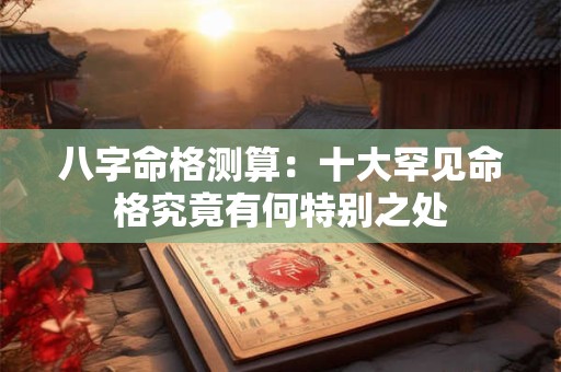 详细阅读:八字命格测算:十大罕见命格究竟有何特别之处 八字命格测算:十大罕见命格究竟有何特别之处