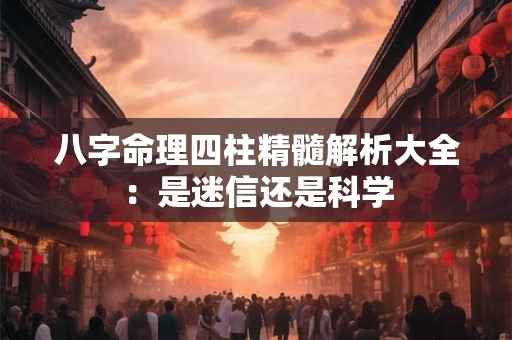 八字命理四柱精髓解析大全：是迷信还是科学