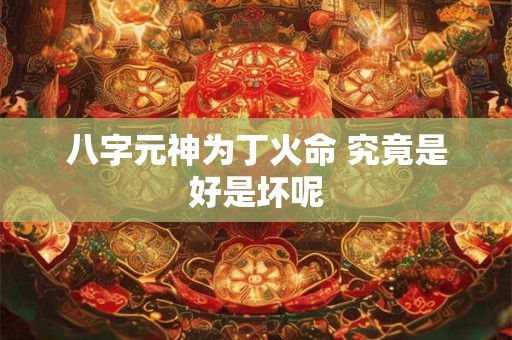八字元神为丁火命 究竟是好是坏呢 八字元神为丁火命 究竟是好是坏呢