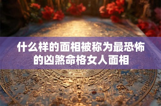 什么样的面相被称为最恐怖的凶煞命格女人面相