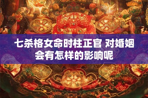 七杀格女命时柱正官 对婚姻会有怎样的影响呢