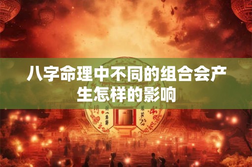 八字命理中不同的组合会产生怎样的影响