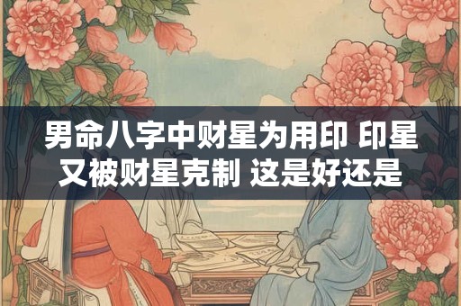 男命八字中财星为用印 印星又被财星克制 这是好还是坏