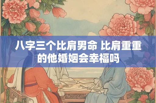 八字三个比肩男命 比肩重重的他婚姻会幸福吗