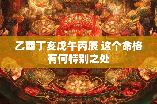 乙酉丁亥戊午丙辰 这个命格有何特别之处 乙酉丁亥戊午丙辰 这个命格有何特别之处