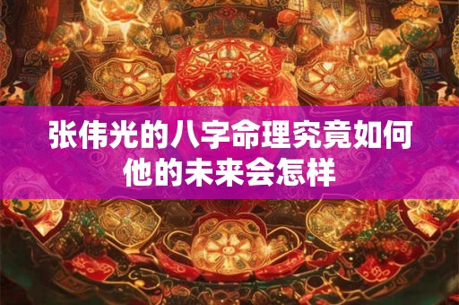 张伟光的八字命理究竟如何他的未来会怎样