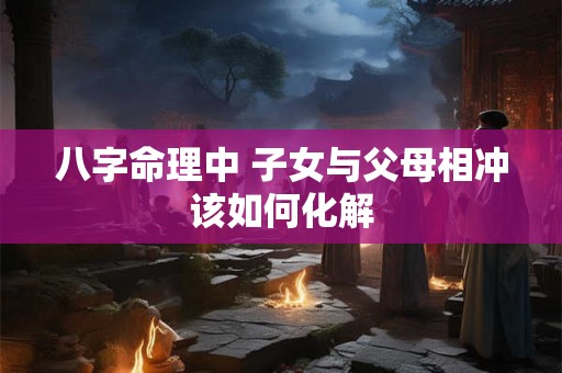 八字命理中 子女与父母相冲该如何化解