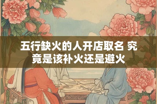 五行缺火的人开店取名 究竟是该补火还是避火