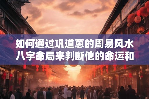 如何通过巩道蒽的周易风水八字命局来判断他的命运和未来