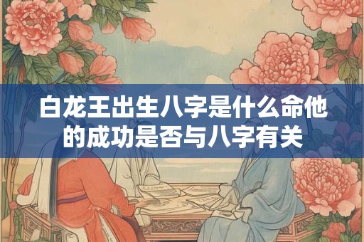 白龙王出生八字是什么命他的成功是否与八字有关