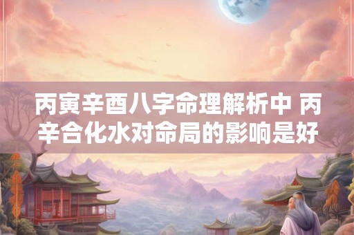 丙寅辛酉八字命理解析中 丙辛合化水对命局的影响是好是坏